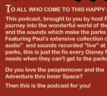 To all who come to this happy podcast, welcome! This podcast, brought to you by host Paul Barrie, is a weekly journey into the wonderful world of the Disney Theme Parks and the sounds which make the parks so great. Featuring Paul’s extensive collection of source audio and sounds recorded live at the parks, this is just the fix every Disney fan needs when they can't get to the parks.  Do you love the people mover and the Adventure thru Inner Space? Then this is the podcast for you!